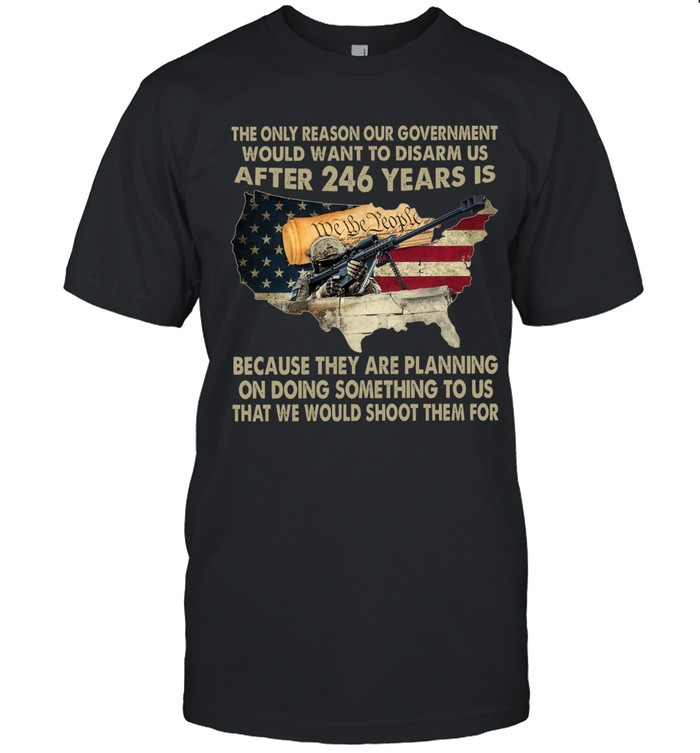 The only reason our government would want to disarm us after 246 years is  because they are planning on doing something to us that we would shoot them for