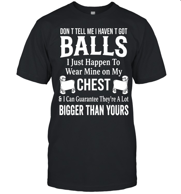 Don’t tell me I haven’t got balls. I just happen to wear mine on my chest & I can guarantee they’re a lot bigger than yours.