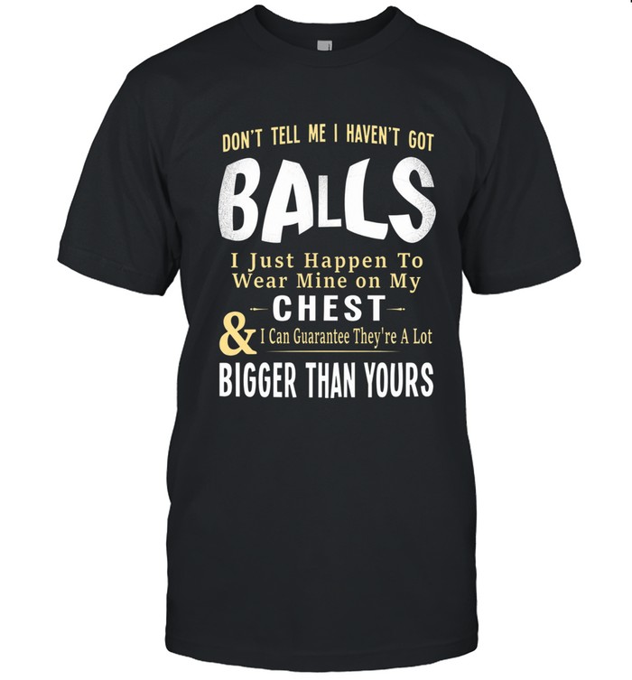 Don’t tell me I haven’t got balls. I just happen to wear mine on my chest & I can guarantee they’re a lot bigger than yours.